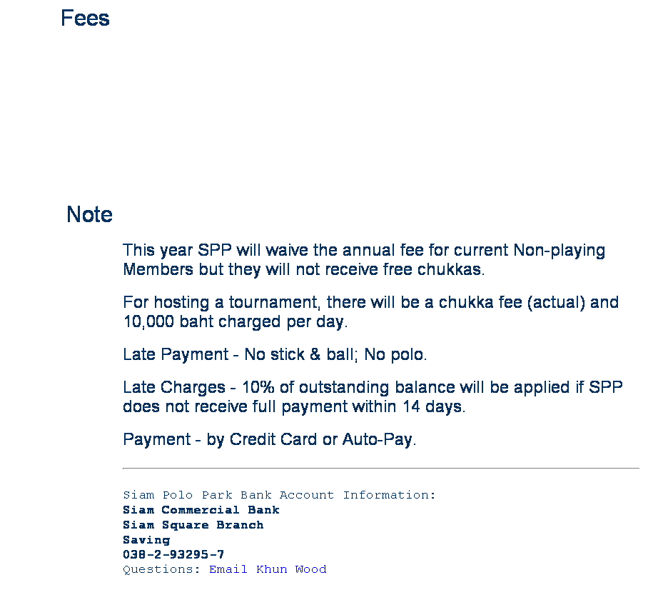 Text Box:         Fees
 
 
 
 
Note
This year SPP will waive the annual fee for current Non-playing Members but they will not receive free chukkas.
For hosting a tournament, there will be a chukka fee (actual) and 10,000 baht charged per day.
Late Payment - No stick & ball; No polo.
Late Charges - 10% of outstanding balance will be applied if SPP does not receive full payment within 14 days.
Payment - by Credit Card or Auto-Pay.
Siam Polo Park Bank Account Information:
Siam Commercial Bank
Siam Square Branch
Saving
038-2-93295-7
Questions: Email Khun Wood



 
 
